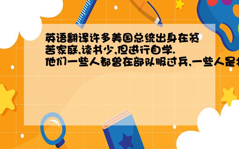 英语翻译许多美国总统出身在贫苦家庭,读书少,但进行自学.他们一些人都曾在部队服过兵,一些人是将军,一些是战争英雄.总统的工作是很重要的,但也是令人疲劳的,每天有大量的工作等着他