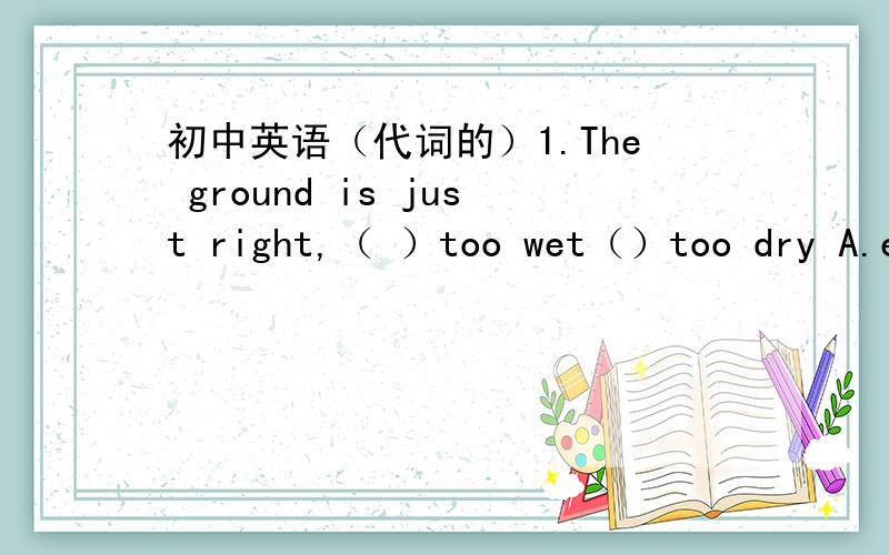 初中英语（代词的）1.The ground is just right,（ ）too wet（）too dry A.either,or B.both,and C.between,and D ,nether ,nor2.I find () difficult to talk with him A.this is B.this C.one D.it3.Where did you plant ( ) trees (some/any)4.I can s