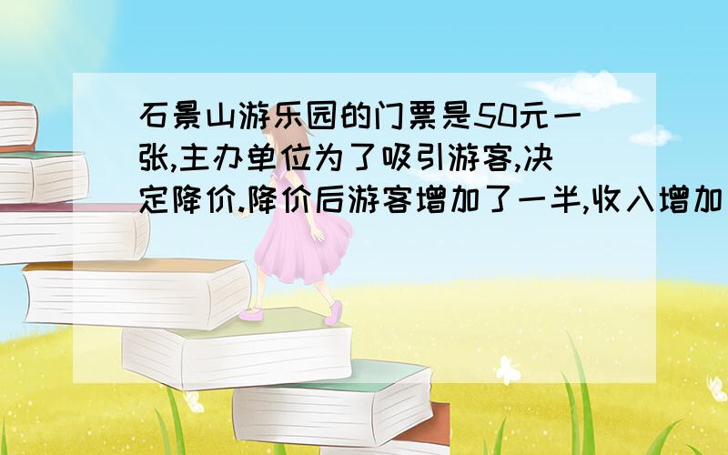 石景山游乐园的门票是50元一张,主办单位为了吸引游客,决定降价.降价后游客增加了一半,收入增加了1/5.每张门票降价多少元?必须用一次元方程,或算式.希望还讲出列法的原因.