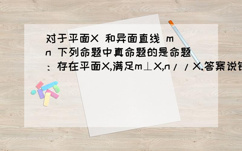 对于平面X 和异面直线 m n 下列命题中真命题的是命题：存在平面X,满足m⊥X,n//X.答案说错的,可是我认为是对的.他的答案是 存在平面X,满足m//X,n//X也是对的.