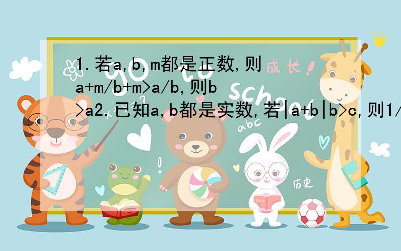 1.若a,b,m都是正数,则a+m/b+m>a/b,则b>a2.已知a,b都是实数,若|a+b|b>c,则1/(a-b)+1/(b-c)+1/(c-a)>0其中,正确的命题为_____________填序号!