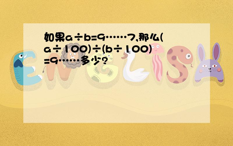 如果a÷b=9……7,那么(a÷100)÷(b÷100)=9……多少?