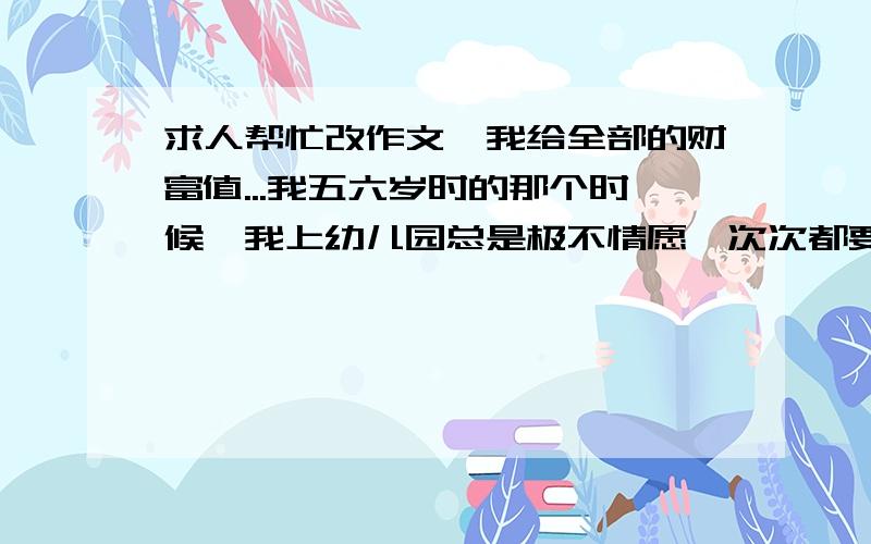 求人帮忙改作文,我给全部的财富值...我五六岁时的那个时候,我上幼儿园总是极不情愿,次次都要磨蹭一下,看看日历,摸摸桌子.久而久之,我发现,只要日历是黑色的,我就要去上幼儿园;只要日历