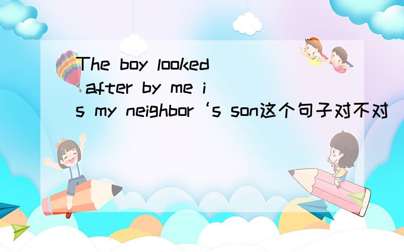 The boy looked after by me is my neighbor‘s son这个句子对不对