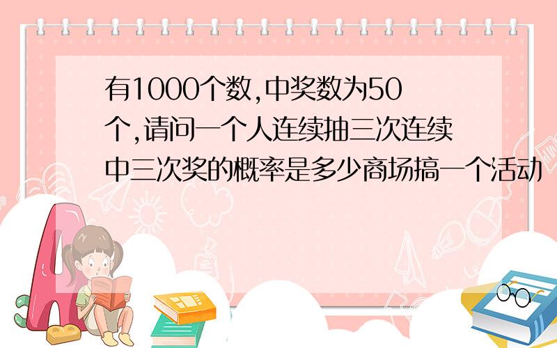 有1000个数,中奖数为50个,请问一个人连续抽三次连续中三次奖的概率是多少商场搞一个活动