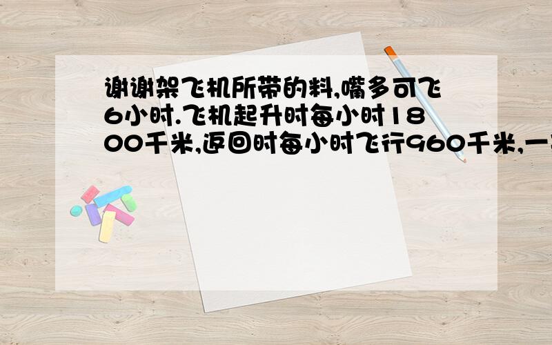 谢谢架飞机所带的料,嘴多可飞6小时.飞机起升时每小时1800千米,返回时每小时飞行960千米,一架飞机所带的燃料,嘴多可飞6小时.飞机起升时每小时1800千米,返回时每小时飞行960千米,这架飞机最