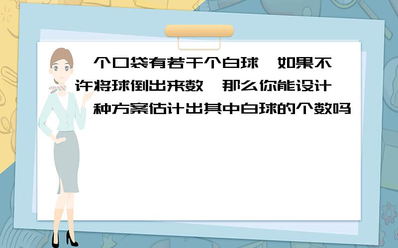 一个口袋有若干个白球,如果不许将球倒出来数,那么你能设计一种方案估计出其中白球的个数吗