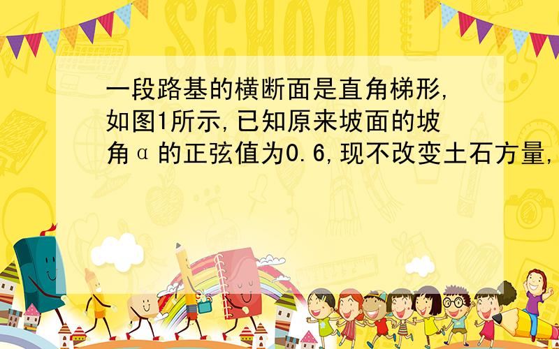 一段路基的横断面是直角梯形,如图1所示,已知原来坡面的坡角α的正弦值为0.6,现不改变土石方量,全部利用原有土石方进行坡面改造,使坡面变小,达到如图示2所示的技术要求.试求出改造后坡