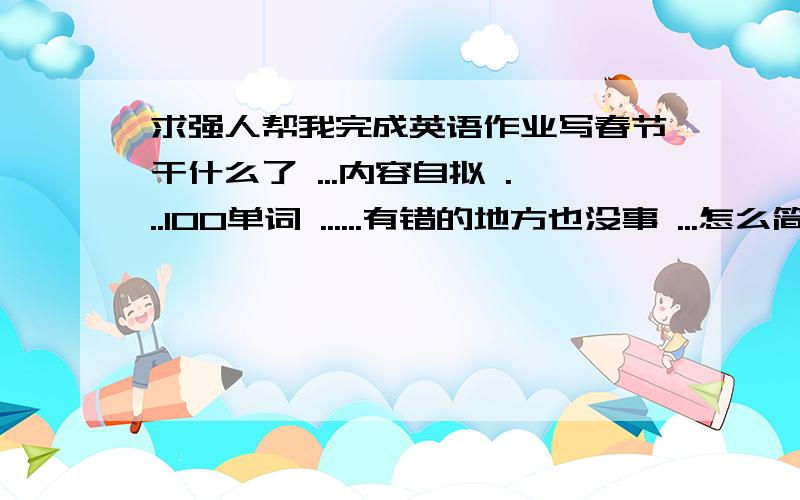 求强人帮我完成英语作业写春节干什么了 ...内容自拟 ...100单词 ......有错的地方也没事 ...怎么简单怎么来 ...就100个单词 ..内容是春节干什么就成了