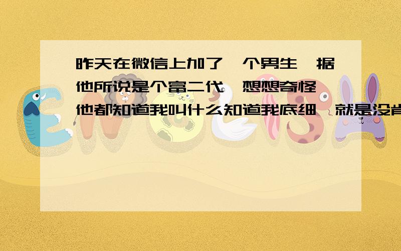 昨天在微信上加了一个男生,据他所说是个富二代,想想奇怪,他都知道我叫什么知道我底细,就是没肯告诉我他怎么加上我的,然后跟他聊了以后感觉还不错,但是他一直试图要见我,开始还说什么