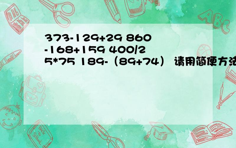 373-129+29 860-168+159 400/25*75 189-（89+74） 请用简便方法计算要过程哦!