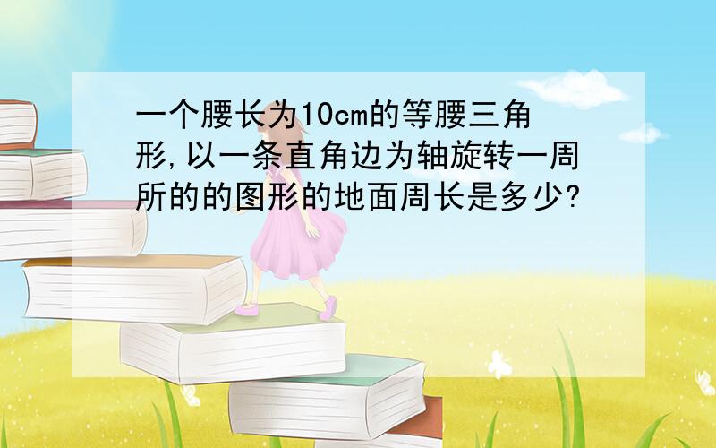 一个腰长为10cm的等腰三角形,以一条直角边为轴旋转一周所的的图形的地面周长是多少?