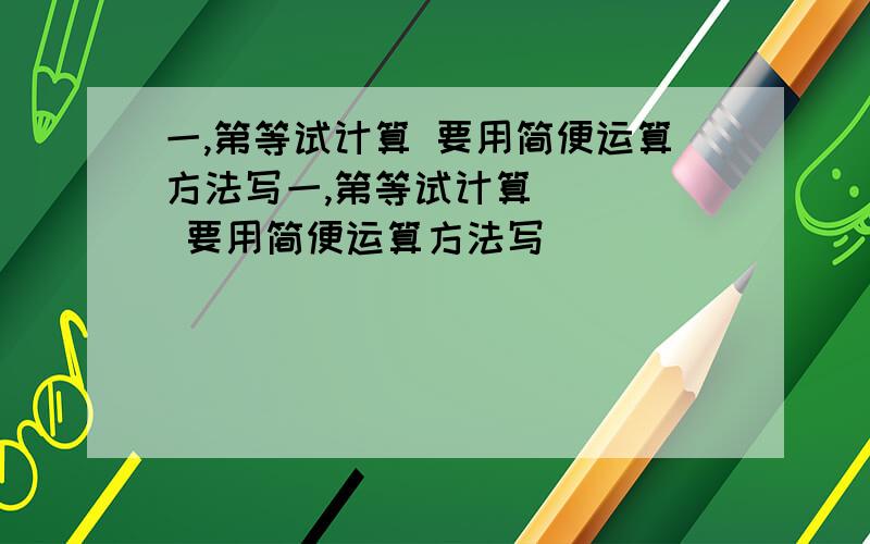 一,第等试计算 要用简便运算方法写一,第等试计算     要用简便运算方法写