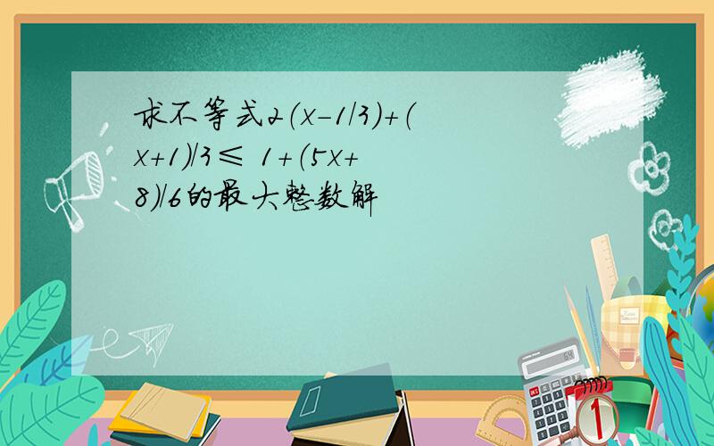 求不等式2（x-1/3）+（x+1）/3≤ 1+（5x+8）/6的最大整数解