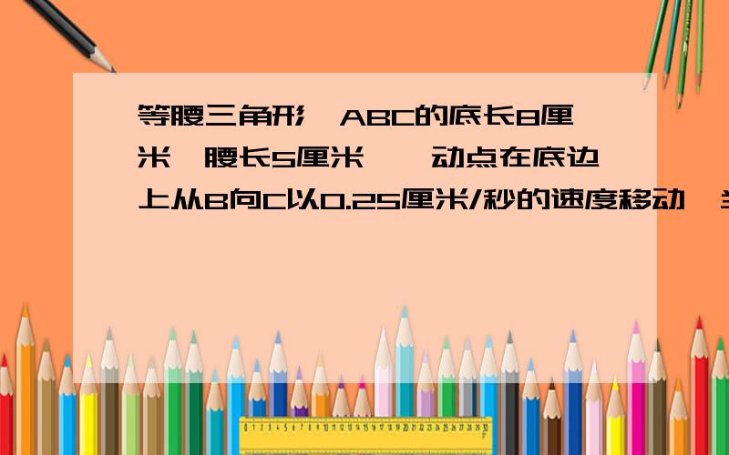 等腰三角形△ABC的底长8厘米,腰长5厘米,一动点在底边上从B向C以0.25厘米/秒的速度移动,当动点运动到...等腰三角形△ABC的底长8厘米,腰长5厘米,一动点在底边上从B向C以0.25厘米/秒的速度移动,