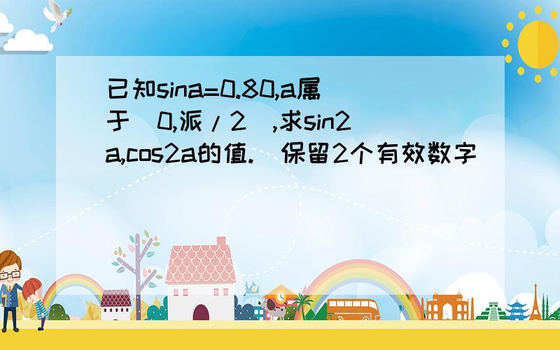 已知sina=0.80,a属于(0,派/2),求sin2a,cos2a的值.（保留2个有效数字）