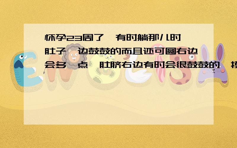 怀孕23周了,有时躺那儿时,肚子一边鼓鼓的而且还可圆右边会多一点,肚脐右边有时会很鼓鼓的,摸超来可圆,还很硬,这是不是宝宝的头啊!如果再抚摸一会儿的话,肚子都会变得跟平常一样.