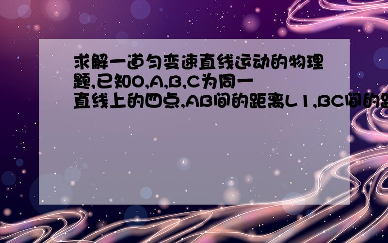 求解一道匀变速直线运动的物理题,已知O,A,B,C为同一直线上的四点,AB间的距离L1,BC间的距离L2,一物体自O点由静止出发,沿此直线做匀加速运动,依次经过A,B,C三点.已知物体通过AB段与BC段所用的