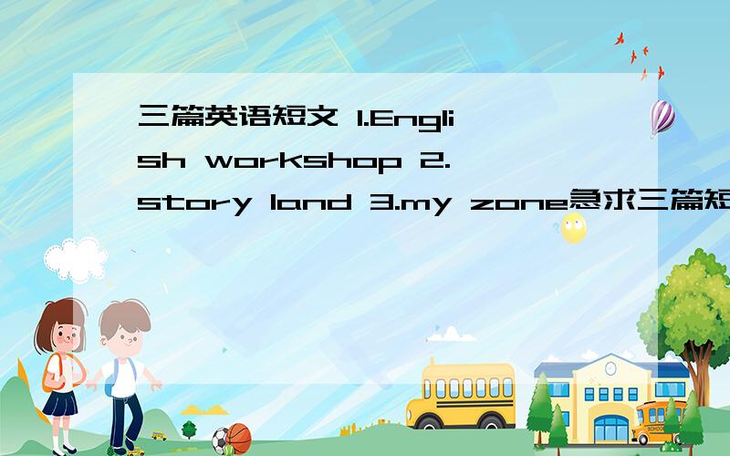 三篇英语短文 1.English workshop 2.story land 3.my zone急求三篇短文 尤其是前两篇 最后一篇可有可无 有问题可以用百度hi找我