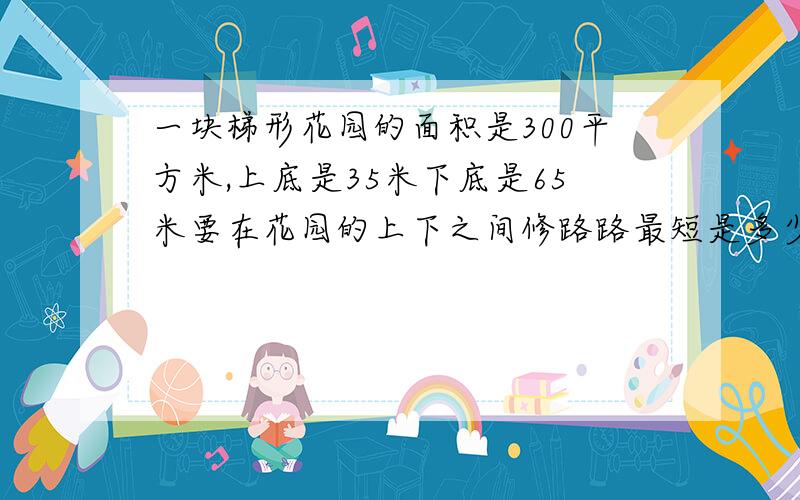 一块梯形花园的面积是300平方米,上底是35米下底是65米要在花园的上下之间修路路最短是多少?