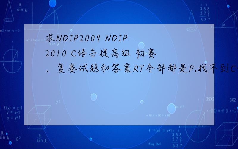 求NOIP2009 NOIP2010 C语言提高组 初赛、复赛试题和答案RT全部都是P,找不到C语言的要全面的哦,2009 2010初赛复赛试题还有答案最好是发DOC文档给我只要C的