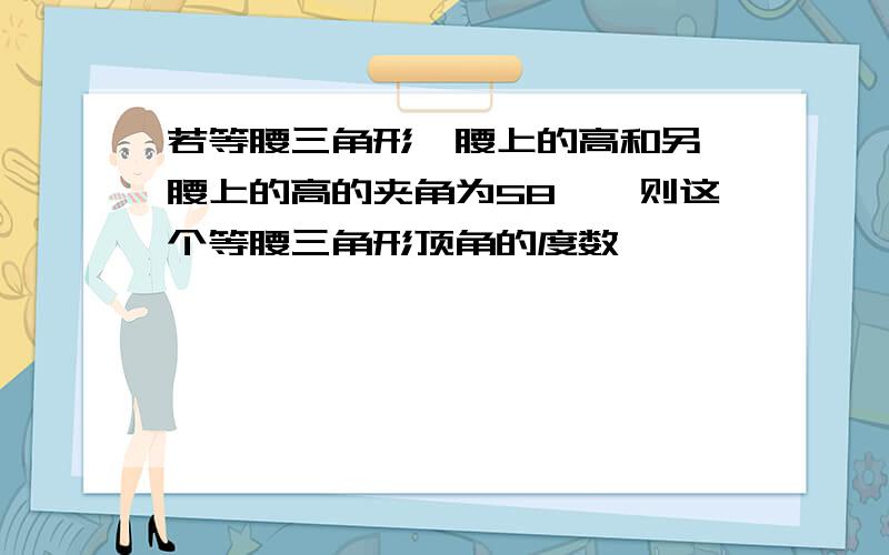 若等腰三角形一腰上的高和另一腰上的高的夹角为58°,则这个等腰三角形顶角的度数