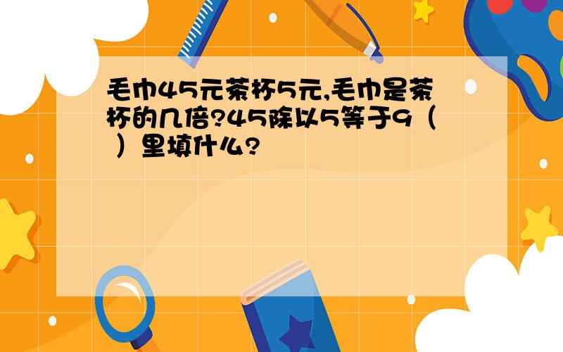 毛巾45元茶杯5元,毛巾是茶杯的几倍?45除以5等于9（ ）里填什么?