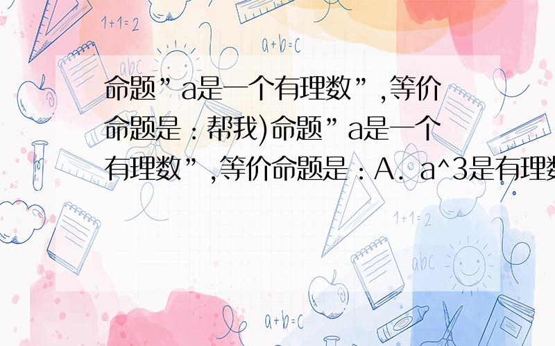 命题”a是一个有理数”,等价命题是：帮我)命题”a是一个有理数”,等价命题是：A．a^3是有理数．B．｜a｜是有理数．C.a^2是有理数B ,可是,A\C哪里错了?能举个例吗?a本来是个有理数啊~