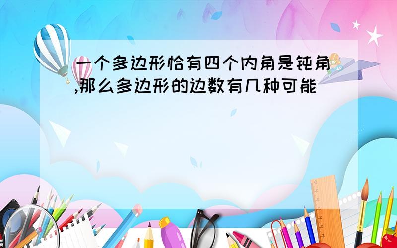 一个多边形恰有四个内角是钝角,那么多边形的边数有几种可能