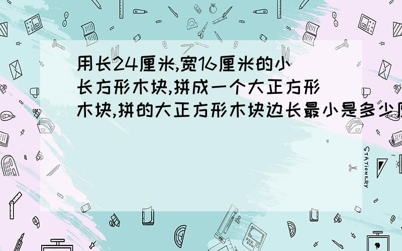 用长24厘米,宽16厘米的小长方形木块,拼成一个大正方形木块,拼的大正方形木块边长最小是多少厘米?至少要这样的小长方形木块多少块?