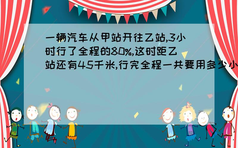 一辆汽车从甲站开往乙站,3小时行了全程的80%,这时距乙站还有45千米,行完全程一共要用多少小时?..就这一题不会了...