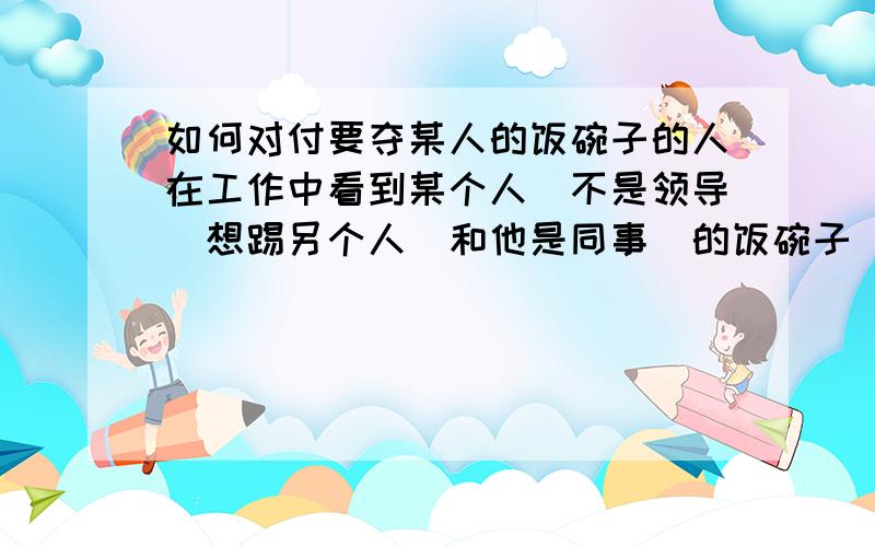 如何对付要夺某人的饭碗子的人在工作中看到某个人（不是领导）想踢另个人（和他是同事）的饭碗子 怎么办?