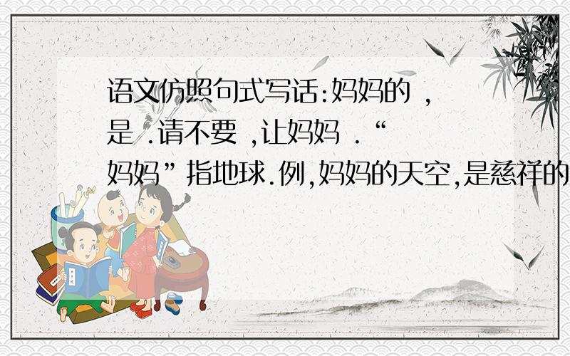 语文仿照句式写话:妈妈的 ,是 .请不要 ,让妈妈 .“妈妈”指地球.例,妈妈的天空,是慈祥的笑脸.请不要向天空吐烟,让妈妈难堪.