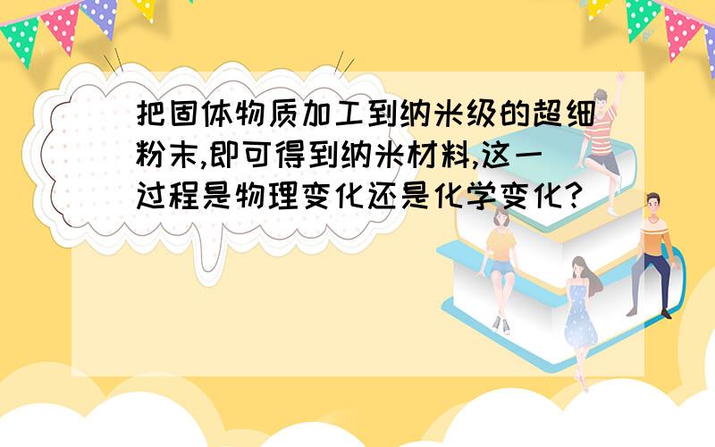 把固体物质加工到纳米级的超细粉末,即可得到纳米材料,这一过程是物理变化还是化学变化?