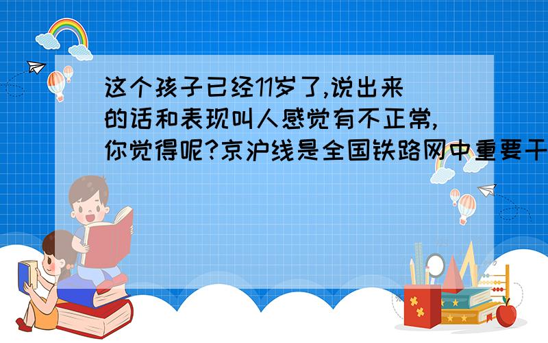 这个孩子已经11岁了,说出来的话和表现叫人感觉有不正常,你觉得呢?京沪线是全国铁路网中重要干线,行车繁忙.我家居住在该线附近,地处163公里,曹庄站和杨柳青站区间路段附近.曹庄站是个小