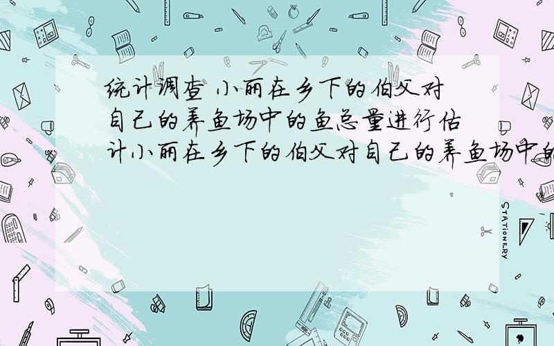 统计调查 小丽在乡下的伯父对自己的养鱼场中的鱼总量进行估计小丽在乡下的伯父对自己的养鱼场中的鱼总量进行估计,第一次捞出100条鱼,并将每条鱼做上记号放入池塘,将它们完全混合于鱼