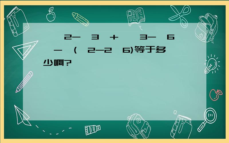 丨√2-√3丨+丨√3-√6丨-√(√2-2√6)等于多少啊?