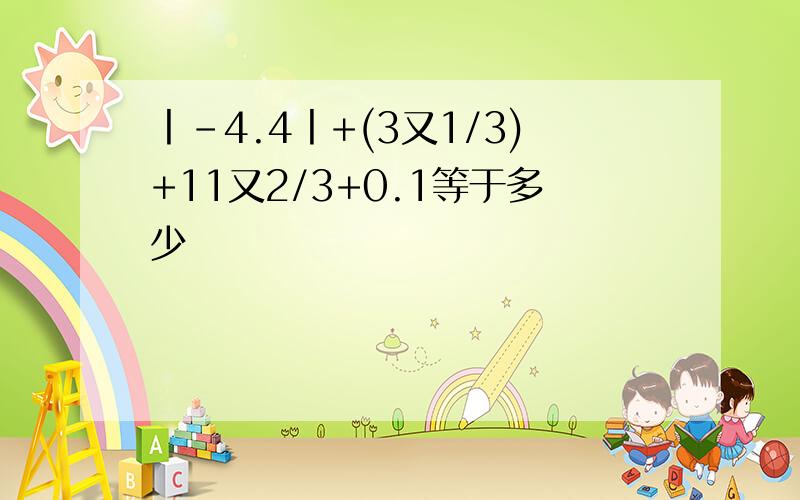 丨-4.4丨+(3又1/3)+11又2/3+0.1等于多少