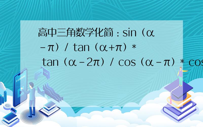 高中三角数学化简：sin（α-π）/ tan（α+π）* tan（α-2π）/ cos（α-π）* cos（2π-α）/ sin（π+α） 写出详细过程,谢谢啦