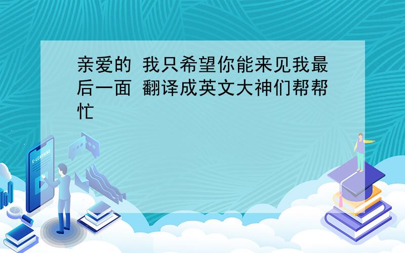 亲爱的 我只希望你能来见我最后一面 翻译成英文大神们帮帮忙