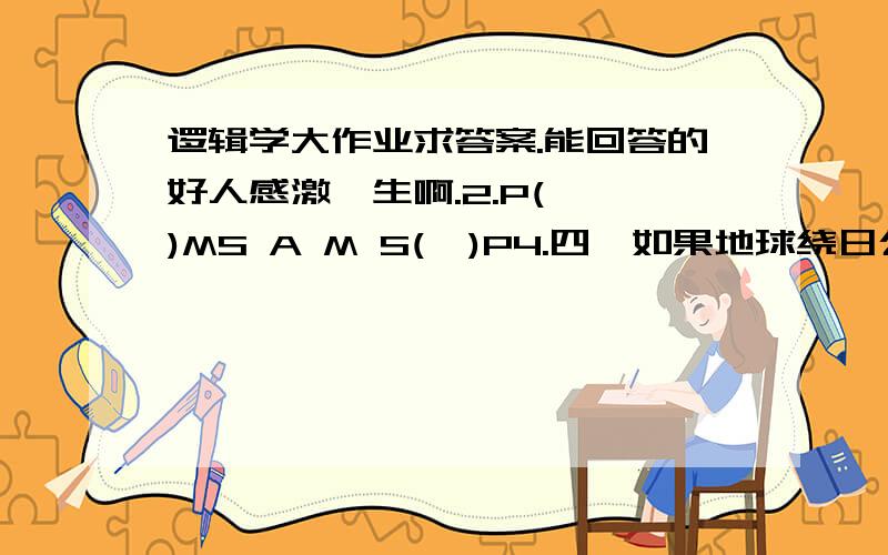 逻辑学大作业求答案.能回答的好人感激一生啊.2.P(  )MS A M S(  )P4.四、如果地球绕日公转（p）而不自转（非q）,则地球上就没有白天和黑夜（非r）；然而地球上有白天和黑夜（r）；所以,地球