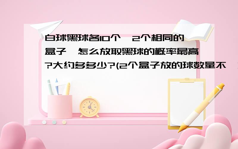 白球黑球各10个,2个相同的盒子,怎么放取黑球的概率最高?大约多多少?(2个盒子放的球数量不一定相同)~