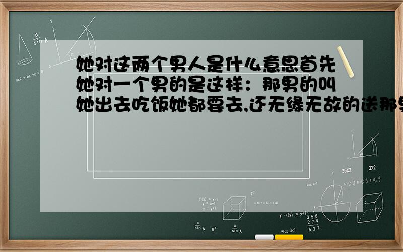 她对这两个男人是什么意思首先她对一个男的是这样：那男的叫她出去吃饭她都要去,还无缘无故的送那男的东西,那男的拿钱给她也也不要.只要单位有什么活动那男的去,她就一定会去,那男