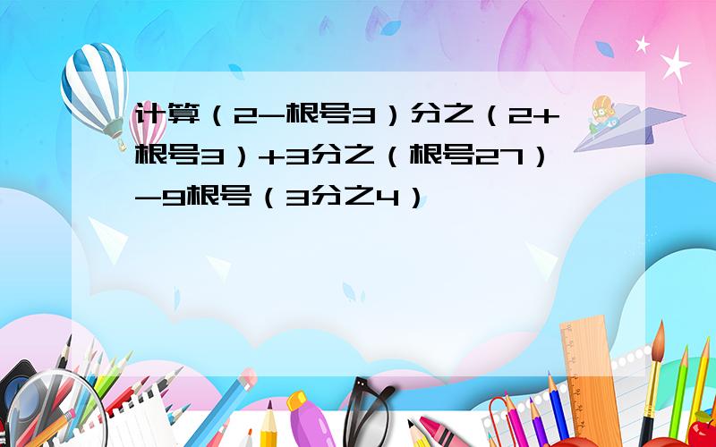 计算（2-根号3）分之（2+根号3）+3分之（根号27）-9根号（3分之4）