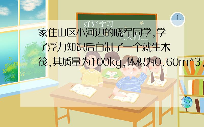 家住山区小河边的晓军同学,学了浮力知识后自制了一个就生木筏,其质量为100kg,体积为0.60m^3,（g=10N/k求；当十名同学站在救生木筏上面时,救生木筏刚好完全浸没在水中,则这十名同学的平均重