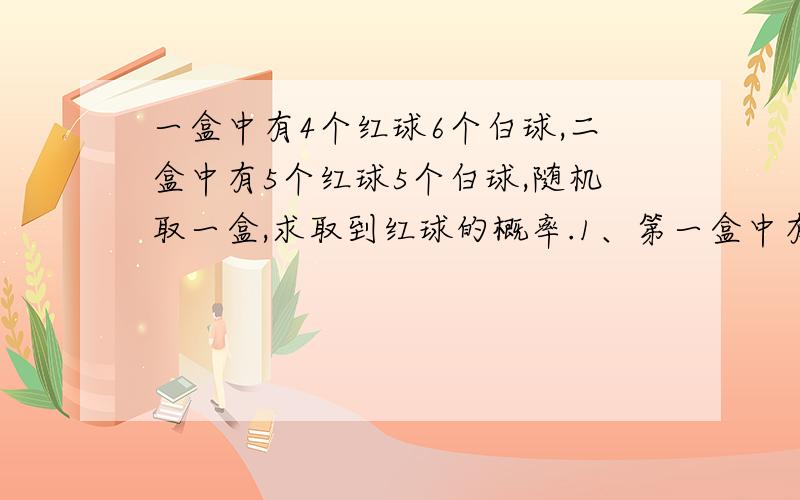 一盒中有4个红球6个白球,二盒中有5个红球5个白球,随机取一盒,求取到红球的概率.1、第一盒中有4个红球6个白球,第二盒中有5个红球5个白球,随机地取一盒,从中随机地取一个球,求取到红球的