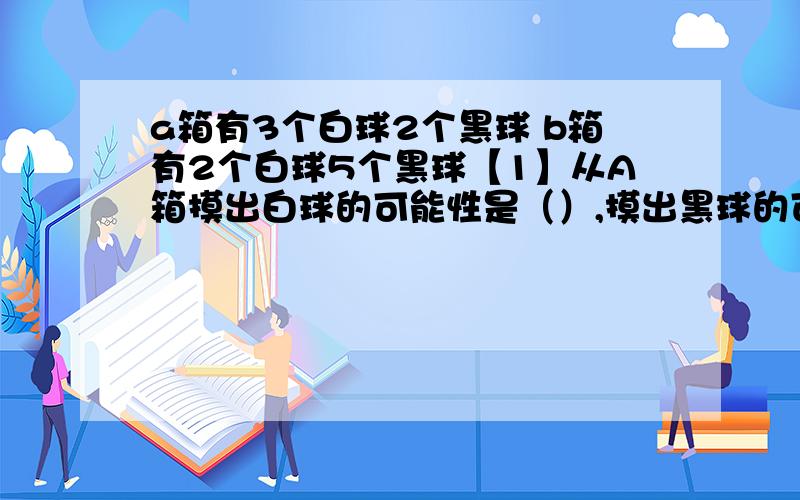 a箱有3个白球2个黑球 b箱有2个白球5个黑球【1】从A箱摸出白球的可能性是（）,摸出黑球的可能性是（）.a箱有3个白球2个黑球 b箱有2个白球5个黑球【1】从A箱摸出白球的可能性是（）,摸出黑