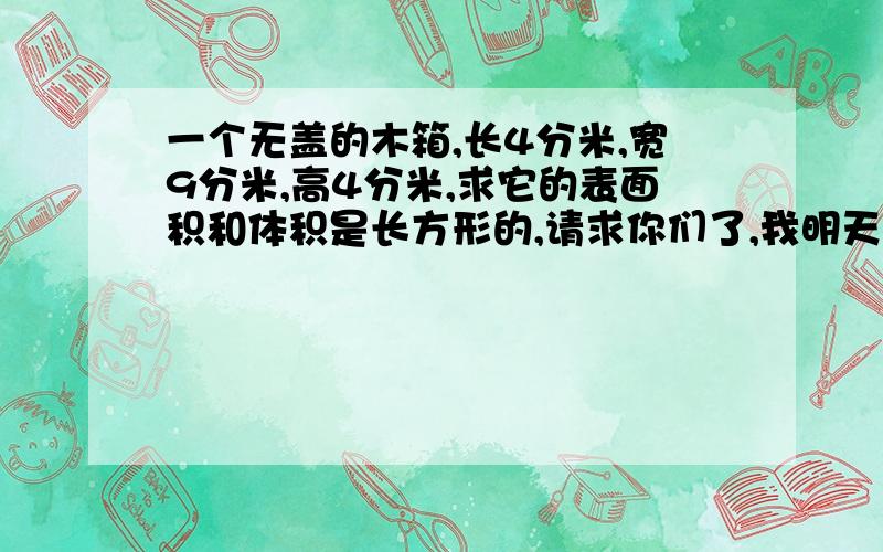 一个无盖的木箱,长4分米,宽9分米,高4分米,求它的表面积和体积是长方形的,请求你们了,我明天要交的