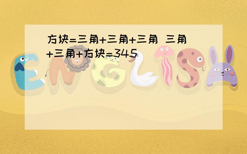 方块=三角+三角+三角 三角+三角+方块=345