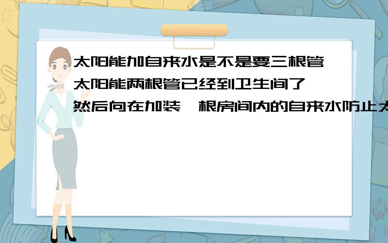 太阳能加自来水是不是要三根管太阳能两根管已经到卫生间了 然后向在加装一根房间内的自来水防止太阳能没水 是不是一共要预埋三根水管